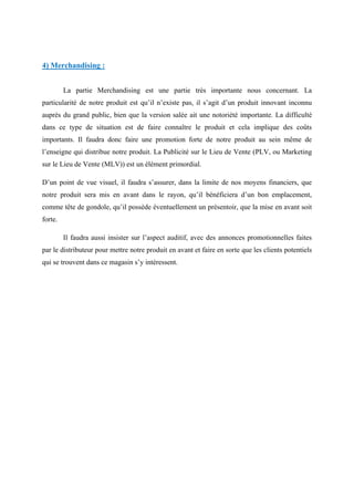 4) Merchandising :
La partie Merchandising est une partie très importante nous concernant. La
particularité de notre produit est qu’il n’existe pas, il s’agit d’un produit innovant inconnu
auprès du grand public, bien que la version salée ait une notoriété importante. La difficulté
dans ce type de situation est de faire connaître le produit et cela implique des coûts
importants. Il faudra donc faire une promotion forte de notre produit au sein même de
l’enseigne qui distribue notre produit. La Publicité sur le Lieu de Vente (PLV, ou Marketing
sur le Lieu de Vente (MLV)) est un élément primordial.
D’un point de vue visuel, il faudra s’assurer, dans la limite de nos moyens financiers, que
notre produit sera mis en avant dans le rayon, qu’il bénéficiera d’un bon emplacement,
comme tête de gondole, qu’il possède éventuellement un présentoir, que la mise en avant soit
forte.
Il faudra aussi insister sur l’aspect auditif, avec des annonces promotionnelles faites
par le distributeur pour mettre notre produit en avant et faire en sorte que les clients potentiels
qui se trouvent dans ce magasin s’y intéressent.
 