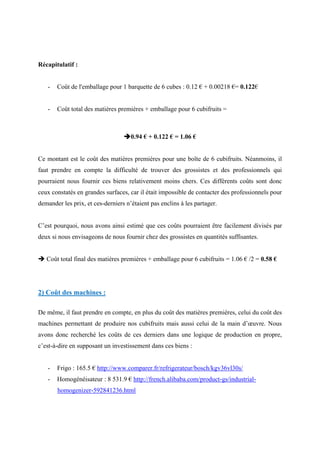 Récapitulatif :
- Coût de l'emballage pour 1 barquette de 6 cubes : 0.12 € + 0.00218 €= 0.122€
- Coût total des matières premières + emballage pour 6 cubifruits =
0.94 € + 0.122 € = 1.06 €
Ce montant est le coût des matières premières pour une boîte de 6 cubifruits. Néanmoins, il
faut prendre en compte la difficulté de trouver des grossistes et des professionnels qui
pourraient nous fournir ces biens relativement moins chers. Ces différents coûts sont donc
ceux constatés en grandes surfaces, car il était impossible de contacter des professionnels pour
demander les prix, et ces-derniers n’étaient pas enclins à les partager.
C’est pourquoi, nous avons ainsi estimé que ces coûts pourraient être facilement divisés par
deux si nous envisageons de nous fournir chez des grossistes en quantités suffisantes.
 Coût total final des matières premières + emballage pour 6 cubifruits = 1.06 € /2 = 0.58 €
2) Coût des machines :
De même, il faut prendre en compte, en plus du coût des matières premières, celui du coût des
machines permettant de produire nos cubifruits mais aussi celui de la main d’œuvre. Nous
avons donc recherché les coûts de ces derniers dans une logique de production en propre,
c’est-à-dire en supposant un investissement dans ces biens :
- Frigo : 165.5 € http://www.comparer.fr/refrigerateur/bosch/kgv36vl30s/
- Homogénéisateur : 8 531.9 € http://french.alibaba.com/product-gs/industrial-
homogenizer-592841236.html
 