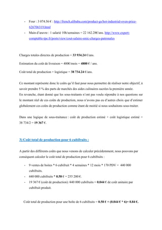 - Four : 3 074.56 € : http://french.alibaba.com/product-gs/hot-industrial-oven-price-
626706319.html
- Main d’œuvre : 1 salarié 10h/semaines = 22 162.28€/ans. http://www.expert-
comptable-tpe.fr/posts/view/cout-salaire-smic-charges-patronales
Charges totales directes de production = 33 934.24 €/ans.
Estimation du coût de livraison = 400€/mois = 4800 € / ans.
Coût total de production + logistique = 38 734.24 €/ans.
Ce montant représente donc le coûts qu’il faut pour nous permettre de réaliser notre objectif, à
savoir prendre 5 % des parts de marchés des aides culinaires sucrées la première année.
En revanche, étant donné que les sous-traitants n’ont pas voulu répondre à nos questions sur
le montant réel de ces coûts de production, nous n’avons pas eu d’autres choix que d’estimer
globalement ces coûts de production comme étant de moitié si nous souhaitons sous-traiter.
Dans une logique de sous-traitance : coût de production estimé + coût logistique estimé =
38 734/2 = 19 367 €.
3) Coût total de production pour 6 cubifruits :
A partir des différents coûts que nous venons de calculer précédemment, nous pouvons par
conséquent calculer le coût total de production pour 6 cubifruits :
- 9 ventes de boites * 6 cubifruit * 4 semaines * 12 mois * 170 PDV = 440 000
cubifruits.
- 440 000 cubifruits * 0.58 € = 255 200 €.
- 19 367 € (coût de production) /440 000 cubifruits = 0.044 € de coût unitaire par
cubifruit produit.
Coût total de production pour une boîte de 6 cubifruits = 0.58 € + (0.044 € * 6)= 0.84 €.
 