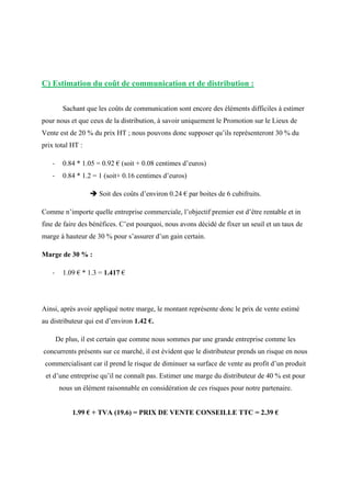 C) Estimation du coût de communication et de distribution :
Sachant que les coûts de communication sont encore des éléments difficiles à estimer
pour nous et que ceux de la distribution, à savoir uniquement le Promotion sur le Lieux de
Vente est de 20 % du prix HT ; nous pouvons donc supposer qu’ils représenteront 30 % du
prix total HT :
- 0.84 * 1.05 = 0.92 € (soit + 0.08 centimes d’euros)
- 0.84 * 1.2 = 1 (soit+ 0.16 centimes d’euros)
 Soit des coûts d’environ 0.24 € par boites de 6 cubifruits.
Comme n’importe quelle entreprise commerciale, l’objectif premier est d’être rentable et in
fine de faire des bénéfices. C’est pourquoi, nous avons décidé de fixer un seuil et un taux de
marge à hauteur de 30 % pour s’assurer d’un gain certain.
Marge de 30 % :
- 1.09 € * 1.3 = 1.417 €
Ainsi, après avoir appliqué notre marge, le montant représente donc le prix de vente estimé
au distributeur qui est d’environ 1.42 €.
De plus, il est certain que comme nous sommes par une grande entreprise comme les
concurrents présents sur ce marché, il est évident que le distributeur prends un risque en nous
commercialisant car il prend le risque de diminuer sa surface de vente au profit d’un produit
et d’une entreprise qu’il ne connaît pas. Estimer une marge du distributeur de 40 % est pour
nous un élément raisonnable en considération de ces risques pour notre partenaire.
1.99 € + TVA (19.6) = PRIX DE VENTE CONSEILLE TTC = 2.39 €
 