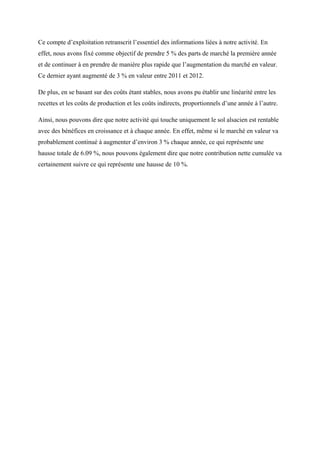 Ce compte d’exploitation retranscrit l’essentiel des informations liées à notre activité. En
effet, nous avons fixé comme objectif de prendre 5 % des parts de marché la première année
et de continuer à en prendre de manière plus rapide que l’augmentation du marché en valeur.
Ce dernier ayant augmenté de 3 % en valeur entre 2011 et 2012.
De plus, en se basant sur des coûts étant stables, nous avons pu établir une linéarité entre les
recettes et les coûts de production et les coûts indirects, proportionnels d’une année à l’autre.
Ainsi, nous pouvons dire que notre activité qui touche uniquement le sol alsacien est rentable
avec des bénéfices en croissance et à chaque année. En effet, même si le marché en valeur va
probablement continué à augmenter d’environ 3 % chaque année, ce qui représente une
hausse totale de 6.09 %, nous pouvons également dire que notre contribution nette cumulée va
certainement suivre ce qui représente une hausse de 10 %.
 
