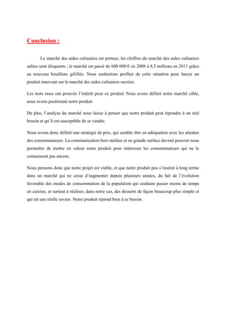 Conclusion :
Le marché des aides culinaires est porteur, les chiffres du marché des aides culinaires
salées sont éloquents ; le marché est passé de 600 000 € en 2008 à 8,5 millions en 2011 grâce
au nouveau bouillons gélifiés. Nous souhaitons profiter de cette situation pour lancer un
produit innovant sur le marché des aides culinaires sucrées.
Les tests nous ont prouvés l’intérêt pour ce produit. Nous avons définit notre marché cible,
nous avons positionné notre produit.
De plus, l’analyse du marché nous laisse à penser que notre produit peut répondre à un réel
besoin et qu’il est susceptible de se vendre.
Nous avons donc définit une stratégie de prix, qui semble être en adéquation avec les attentes
des consommateurs. La communication hors médias et en grande surface devrait pouvoir nous
permettre de mettre en valeur notre produit pour intéresser les consommateurs qui ne le
connaissent pas encore.
Nous pensons donc que notre projet est viable, et que notre produit peu s’insérer à long terme
dans un marché qui ne cesse d’augmenter depuis plusieurs années, du fait de l’évolution
favorable des modes de consommation de la population qui souhaite passer moins de temps
en cuisine, et surtout à réaliser, dans notre cas, des desserts de façon beaucoup plus simple et
qui ait une réelle saveur. Notre produit répond bien à ce besoin.
 