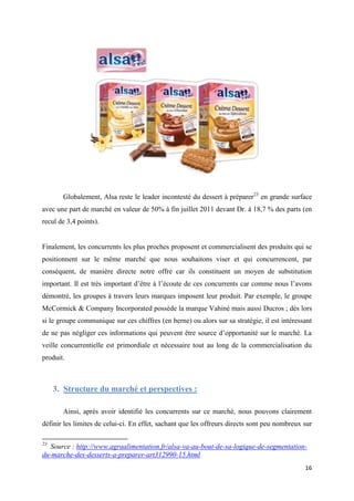 16
Globalement, Alsa reste le leader incontesté du dessert à préparer23
en grande surface
avec une part de marché en valeur de 50% à fin juillet 2011 devant Dr. à 18,7 % des parts (en
recul de 3,4 points).
Finalement, les concurrents les plus proches proposent et commercialisent des produits qui se
positionnent sur le même marché que nous souhaitons viser et qui concurrencent, par
conséquent, de manière directe notre offre car ils constituent un moyen de substitution
important. Il est très important d’être à l’écoute de ces concurrents car comme nous l’avons
démontré, les groupes à travers leurs marques imposent leur produit. Par exemple, le groupe
McCormick & Company Incorporated possède la marque Vahiné mais aussi Ducros ; dès lors
si le groupe communique sur ces chiffres (en berne) ou alors sur sa stratégie, il est intéressant
de ne pas négliger ces informations qui peuvent être source d’opportunité sur le marché. La
veille concurrentielle est primordiale et nécessaire tout au long de la commercialisation du
produit.
3. Structure du marché et perspectives :
Ainsi, après avoir identifié les concurrents sur ce marché, nous pouvons clairement
définir les limites de celui-ci. En effet, sachant que les offreurs directs sont peu nombreux sur
23
Source : http://www.agraalimentation.fr/alsa-va-au-bout-de-sa-logique-de-segmentation-
du-marche-des-desserts-a-preparer-art312990-15.html
 
