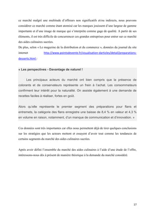 17
ce marché malgré une multitude d’offreurs non significatifs et/ou indirects, nous pouvons
considérer ce marché comme étant atomisé car les marques jouissent d’une largeur de gamme
importante et d’une image de marque qui s’interprète comme gage de qualité. A partir de ses
éléments, il est très difficile de concurrencer ces grandes entreprises pour entrer sur ce marché
des aides culinaires sucrées.
De plus, selon « Le magazine de la distribution et du commerce », données du journal du site
internet http://www.pointsdevente.fr/visualisation-darticles/detail/preparations-
desserts.html :
« Les perspectives - Davantage de naturel !
Les principaux acteurs du marché ont bien compris que la présence de
colorants et de conservateurs représente un frein à l’achat. Les consommateurs
confirment leur intérêt pour la naturalité. On assiste également à une demande de
recettes faciles à réaliser, fortes en goût.
Alors qu’elle représente le premier segment des préparations pour flans et
entremets, la catégorie des flans enregistre une baisse de 8,4 % en valeur et 4,3 %
en volume en raison, notamment, d’un manque de communication et d’innovation. »
Ces données sont très importantes car elles nous permettent déjà de tirer quelques conclusions
sur les stratégies que les acteurs mettent et essayent d’avoir tout comme les tendances de
certains segments du marché des aides culinaires sucrées.
Après avoir défini l’ensemble du marché des aides culinaires à l’aide d’une étude de l’offre,
intéressons-nous dès à présent de manière théorique à la demande du marché considéré.
 