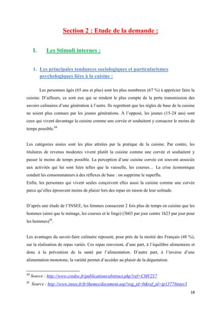 18
Section 2 : Etude de la demande :
I. Les Stimuli internes :
1. Les principales tendances sociologiques et particularismes
psychologiques liées à la cuisine :
Les personnes âgés (65 ans et plus) sont les plus nombreux (67 %) à apprécier faire la
cuisine. D’ailleurs, ce sont eux qui se rendent le plus compte de la perte transmission des
savoirs culinaires d’une génération à l’autre. Ils regrettent que les règles de base de la cuisine
ne soient plus connues par les jeunes générations. À l’opposé, les jeunes (15-24 ans) sont
ceux qui vivent davantage la cuisine comme une corvée et souhaitent y consacrer le moins de
temps possible.24
Les catégories aisées sont les plus attirées par la pratique de la cuisine. Par contre, les
titulaires de revenus modestes vivent plutôt la cuisine comme une corvée et souhaitent y
passer le moins de temps possible. La perception d’une cuisine corvée est souvent associée
aux activités qui lui sont liées telles que la vaisselle, les courses… La crise économique
conduit les consommateurs à des réflexes de base : on supprime le superflu.
Enfin, les personnes qui vivent seules conçoivent elles aussi la cuisine comme une corvée
parce qu’elles éprouvent moins de plaisir lors des repas en raison de leur solitude.
D’après une étude de l’INSEE, les femmes consacrent 2 fois plus de temps en cuisine que les
hommes (ainsi que le ménage, les courses et le linge) (3h03 par jour contre 1h23 par jour pour
les hommes)25
.
Les avantages du savoir-faire culinaire reposent, pour près de la moitié des Français (48 %),
sur la réalisation de repas variés. Ces repas renvoient, d’une part, à l’équilibre alimentaire et
donc à la prévention de la santé par l’alimentation. D’autre part, à l’inverse d’une
alimentation monotone, la variété permet d’accéder au plaisir de la dégustation.
24
Source : http://www.credoc.fr/publications/abstract.php?ref=CMV217
25
Source : http://www.insee.fr/fr/themes/document.asp?reg_id=0&ref_id=ip1377#inter3
 