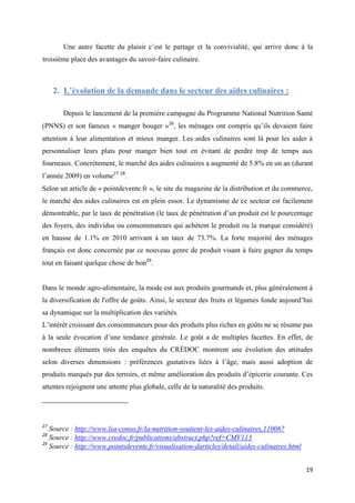 19
Une autre facette du plaisir c’est le partage et la convivialité, qui arrive donc à la
troisième place des avantages du savoir-faire culinaire.
2. L’évolution de la demande dans le secteur des aides culinaires :
Depuis le lancement de la première campagne du Programme National Nutrition Santé
(PNNS) et son fameux « manger bouger »26
, les ménages ont compris qu’ils devaient faire
attention à leur alimentation et mieux manger. Les aides culinaires sont là pour les aider à
personnaliser leurs plats pour manger bien tout en évitant de perdre trop de temps aux
fourneaux. Concrètement, le marché des aides culinaires a augmenté de 5.8% en un an (durant
l’année 2009) en volume27 28
.
Selon un article de « pointdevente.fr », le site du magazine de la distribution et du commerce,
le marché des aides culinaires est en plein essor. Le dynamisme de ce secteur est facilement
démontrable, par le taux de pénétration (le taux de pénétration d’un produit est le pourcentage
des foyers, des individus ou consommateurs qui achètent le produit ou la marque considéré)
en hausse de 1.1% en 2010 arrivant à un taux de 73.7%. La forte majorité des ménages
français est donc concernée par ce nouveau genre de produit visant à faire gagner du temps
tout en faisant quelque chose de bon29
.
Dans le monde agro-alimentaire, la mode est aux produits gourmands et, plus généralement à
la diversification de l'offre de goûts. Ainsi, le secteur des fruits et légumes fonde aujourd’hui
sa dynamique sur la multiplication des variétés.
L’intérêt croissant des consommateurs pour des produits plus riches en goûts ne se résume pas
à la seule évocation d’une tendance générale. Le goût a de multiples facettes. En effet, de
nombreux éléments tirés des enquêtes du CRÉDOC montrent une évolution des attitudes
selon diverses dimensions : préférences gustatives liées à l’âge, mais aussi adoption de
produits marqués par des terroirs, et même amélioration des produits d’épicerie courante. Ces
attentes rejoignent une attente plus globale, celle de la naturalité des produits.
27
Source : http://www.lsa-conso.fr/la-nutrition-soutient-les-aides-culinaires,110067
28
Source : http://www.credoc.fr/publications/abstract.php?ref=CMV113
29
Source : http://www.pointsdevente.fr/visualisation-darticles/detail/aides-culinaires.html
 