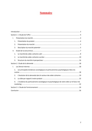 2
Sommaire
Introduction :........................................................................................................................................... 3
Section 1 : L’étude de l’offre : ................................................................................................................. 4
I. Présentation du marché.............................................................................................................. 4
1. Présentation du produit.......................................................................................................... 4
2. Présentation du marché :........................................................................................................ 5
3. Description du marché potentiel :........................................................................................... 5
II. Etude de la concurrence.............................................................................................................. 7
1. Le marché des aides culinaires salé :....................................................................................... 8
2. Le marché des aides culinaires sucrées :............................................................................... 10
3. Structure du marché et perspectives :.................................................................................. 16
Section 2 : Etude de la demande :......................................................................................................... 18
I. Les Stimuli internes : ................................................................................................................. 18
1. Les principales tendances sociologiques et particularismes psychologiques liées à la
cuisine :.......................................................................................................................................... 18
2. L’évolution de la demande dans le secteur des aides culinaires : ........................................ 19
3. La cible par rapport à notre produit :.................................................................................... 22
4. L’incidence du particularisme sociologique et psychologique de notre cible sur le futur mix
marketing : .................................................................................................................................... 22
Section 3 : L’étude de l’environnement : .............................................................................................. 24
Conclusion : ........................................................................................................................................... 26
 