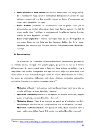 21
- Besoin affectif ou d’appartenance (=recherche d’appartenance à un groupe social) :
En se basant sur les études, le fait de maîtriser l’art de la cuisine (en utilisant des aides
culinaires notamment) peut être considéré comme un besoin d’appartenance aux
classes aisées. Hypothèse : Accompli
- Besoin d’estime (=recherche de reconnaissance dans le groupe social par la
consommation de produits alimentaires chers, rares, haut de gamme) : Le fait de
réussir un plat (dans l’esthétique, le goût) peut avoir des effets sur l’estime de soi et
l’estime des autres. Hypothèse : Accompli
- Besoin d’auto-expression (= relatif à l’accomplissement de soi) : Notre produit est
conçu pour donner un goût fruité sans faire beaucoup d’efforts lors de la cuisine.
Donner un goût particulier peut donc être assimilé à de l’auto-expression. Hypothèse :
Accompli
b) Les motivations :
La motivation c’est « l’ensemble des raisons rationnelles, émotionnelles, personnelles
ou d'intérêt général, physiques et/ou psychologiques, qui pousse un individu à l'action
(déclenchement du comportement) et/ou à l'adoption d'une attitude particulière et/ou à
l'expression d'une opinion. Elles peuvent être objectives et/ou subjectives, conscientes et/ou
inconscientes. Il existe plusieurs typologies suivant les auteurs : Henri Joannis par exemple,
les classe en motivations hédonistes, motivations oblatives, motivation rationnelles,
motivations d’éthique et motivations d'auto-expression ».31
- Motivation hédoniste (= recherche du plaisir par la nourriture): plaisir de se faire un
bon plat, différentes saveurs. Hypothèse : Accompli
- Motivation rationnelle (=recherche d’une réponse aux besoins nécessaires): rapport
qualité-prix & temps consacré. Hypothèse : Accompli
- Motivation éthique (=liées à un sentiment de devoir ou d’obligations morales):
Manger bouger, prise de conscience de bien manger, sain, bio. Hypothèse : Accompli
- Motivation oblatives (=chercher à faire plaisir aux autres): Faire plaisir aux autres à
travers un bon dessert (dans l’esprit de la cuisine conviviale). Hypothèse : Accompli
31
Source : http://www.e-marketing.fr/Definitions-Glossaire-Marketing/Motivations-5895.htm
 