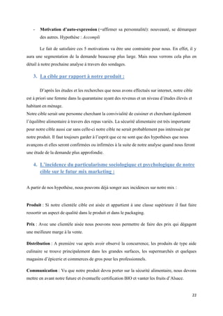 22
- Motivation d’auto-expression (=affirmer sa personnalité): nouveauté, se démarquer
des autres. Hypothèse : Accompli
Le fait de satisfaire ces 5 motivations va être une contrainte pour nous. En effet, il y
aura une segmentation de la demande beaucoup plus large. Mais nous verrons cela plus en
détail à notre prochaine analyse à travers des sondages.
3. La cible par rapport à notre produit :
D’après les études et les recherches que nous avons effectués sur internet, notre cible
est à priori une femme dans la quarantaine ayant des revenus et un niveau d’études élevés et
habitant en ménage.
Notre cible serait une personne cherchant la convivialité de cuisiner et cherchant également
l’équilibre alimentaire à travers des repas variés. La sécurité alimentaire est très importante
pour notre cible aussi car sans celle-ci notre cible ne serait probablement pas intéressée par
notre produit. Il faut toujours garder à l’esprit que ce ne sont que des hypothèses que nous
avançons et elles seront confirmées ou infirmées à la suite de notre analyse quand nous feront
une étude de la demande plus approfondie.
4. L’incidence du particularisme sociologique et psychologique de notre
cible sur le futur mix marketing :
A partir de nos hypothèse, nous pouvons déjà songer aux incidences sur notre mix :
Produit : Si notre clientèle cible est aisée et appartient à une classe supérieure il faut faire
ressortir un aspect de qualité dans le produit et dans le packaging.
Prix : Avec une clientèle aisée nous pouvons nous permettre de faire des prix qui dégagent
une meilleure marge à la vente.
Distribution : A première vue après avoir observé la concurrence, les produits de type aide
culinaire se trouve principalement dans les grandes surfaces, les supermarchés et quelques
magasins d’épicerie et commerces de gros pour les professionnels.
Communication : Vu que notre produit devra porter sur la sécurité alimentaire, nous devons
mettre en avant notre future et éventuelle certification BIO et vanter les fruits d’Alsace.
 