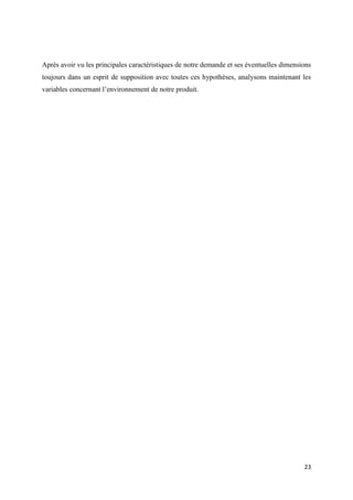 23
Après avoir vu les principales caractéristiques de notre demande et ses éventuelles dimensions
toujours dans un esprit de supposition avec toutes ces hypothèses, analysons maintenant les
variables concernant l’environnement de notre produit.
 