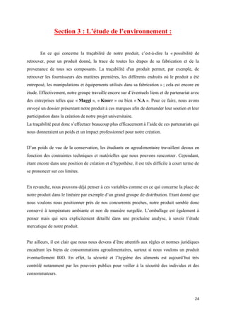 24
Section 3 : L’étude de l’environnement :
En ce qui concerne la traçabilité de notre produit, c’est-à-dire la « possibilité de
retrouver, pour un produit donné, la trace de toutes les étapes de sa fabrication et de la
provenance de tous ses composants. La traçabilité d'un produit permet, par exemple, de
retrouver les fournisseurs des matières premières, les différents endroits où le produit a été
entreposé, les manipulations et équipements utilisés dans sa fabrication » ; cela est encore en
étude. Effectivement, notre groupe travaille encore sur d’éventuels liens et de partenariat avec
des entreprises telles que « Maggi », « Knorr » ou bien « N.A ». Pour ce faire, nous avons
envoyé un dossier présentant notre produit à ces marques afin de demander leur soutien et leur
participation dans la création de notre projet universitaire.
La traçabilité peut donc s’effectuer beaucoup plus efficacement à l’aide de ces partenariats qui
nous donneraient un poids et un impact professionnel pour notre création.
D’un poids de vue de la conservation, les étudiants en agroalimentaire travaillent dessus en
fonction des contraintes techniques et matérielles que nous pouvons rencontrer. Cependant,
étant encore dans une position de création et d’hypothèse, il est très difficile à court terme de
se prononcer sur ces limites.
En revanche, nous pouvons déjà penser à ces variables comme en ce qui concerne la place de
notre produit dans le linéaire par exemple d’un grand groupe de distribution. Etant donné que
nous voulons nous positionner près de nos concurrents proches, notre produit semble donc
conservé à température ambiante et non de manière surgelée. L’emballage est également à
penser mais qui sera explicitement détaillé dans une prochaine analyse, à savoir l’étude
mercatique de notre produit.
Par ailleurs, il est clair que nous nous devons d’être attentifs aux règles et normes juridiques
encadrant les biens de consommations agroalimentaires, surtout si nous voulons un produit
éventuellement BIO. En effet, la sécurité et l’hygiène des aliments est aujourd’hui très
contrôlé notamment par les pouvoirs publics pour veiller à la sécurité des individus et des
consommateurs.
 