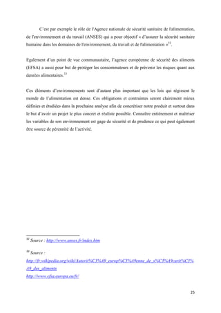 25
C’est par exemple le rôle de l'Agence nationale de sécurité sanitaire de l'alimentation,
de l'environnement et du travail (ANSES) qui a pour objectif « d’assurer la sécurité sanitaire
humaine dans les domaines de l'environnement, du travail et de l'alimentation »32
.
Egalement d’un point de vue communautaire, l’agence européenne de sécurité des aliments
(EFSA) a aussi pour but de protéger les consommateurs et de prévenir les risques quant aux
denrées alimentaires.33
Ces éléments d’environnements sont d’autant plus important que les lois qui régissent le
monde de l’alimentation est dense. Ces obligations et contraintes seront clairement mieux
définies et étudiées dans la prochaine analyse afin de concrétiser notre produit et surtout dans
le but d’avoir un projet le plus concret et réaliste possible. Connaître entièrement et maîtriser
les variables de son environnement est gage de sécurité et de prudence ce qui peut également
être source de pérennité de l’activité.
32
Source : http://www.anses.fr/index.htm
33
Source :
http://fr.wikipedia.org/wiki/Autorit%C3%A9_europ%C3%A9enne_de_s%C3%A9curit%C3%
A9_des_aliments
http://www.efsa.europa.eu/fr/
 