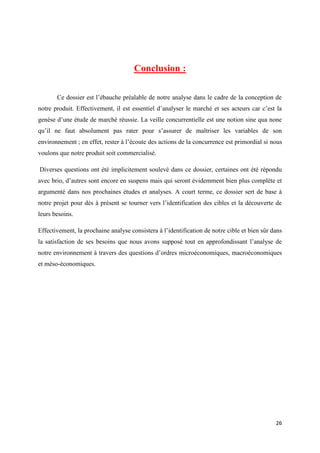 26
Conclusion :
Ce dossier est l’ébauche préalable de notre analyse dans le cadre de la conception de
notre produit. Effectivement, il est essentiel d’analyser le marché et ses acteurs car c’est la
genèse d’une étude de marché réussie. La veille concurrentielle est une notion sine qua none
qu’il ne faut absolument pas rater pour s’assurer de maîtriser les variables de son
environnement ; en effet, rester à l’écoute des actions de la concurrence est primordial si nous
voulons que notre produit soit commercialisé.
Diverses questions ont été implicitement soulevé dans ce dossier, certaines ont été répondu
avec brio, d’autres sont encore en suspens mais qui seront évidemment bien plus complète et
argumenté dans nos prochaines études et analyses. A court terme, ce dossier sert de base à
notre projet pour dès à présent se tourner vers l’identification des cibles et la découverte de
leurs besoins.
Effectivement, la prochaine analyse consistera à l’identification de notre cible et bien sûr dans
la satisfaction de ses besoins que nous avons supposé tout en approfondissant l’analyse de
notre environnement à travers des questions d’ordres microéconomiques, macroéconomiques
et méso-économiques.
 