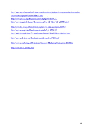 28
http://www.agraalimentation.fr/alsa-va-au-bout-de-sa-logique-de-segmentation-du-marche-
des-desserts-a-preparer-art312990-15.html
http://www.credoc.fr/publications/abstract.php?ref=CMV217
http://www.insee.fr/fr/themes/document.asp?reg_id=0&ref_id=ip1377#inter3
http://www.lsa-conso.fr/la-nutrition-soutient-les-aides-culinaires,110067
http://www.credoc.fr/publications/abstract.php?ref=CMV113
http://www.pointsdevente.fr/visualisation-darticles/detail/aides-culinaires.html
http://www.web-libre.org/dossiers/pyramide-maslow,8728.html
http://www.e-marketing.fr/Definitions-Glossaire-Marketing/Motivations-5895.htm
http://www.anses.fr/index.htm
 