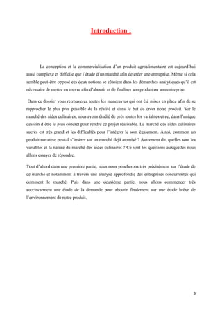 3
Introduction :
La conception et la commercialisation d’un produit agroalimentaire est aujourd’hui
aussi complexe et difficile que l’étude d’un marché afin de créer une entreprise. Même si cela
semble peut-être opposé ces deux notions se côtoient dans les démarches analytiques qu’il est
nécessaire de mettre en œuvre afin d’aboutir et de finaliser son produit ou son entreprise.
Dans ce dossier vous retrouverez toutes les manœuvres qui ont été mises en place afin de se
rapprocher le plus près possible de la réalité et dans le but de créer notre produit. Sur le
marché des aides culinaires, nous avons étudié de près toutes les variables et ce, dans l’unique
dessein d’être le plus concret pour rendre ce projet réalisable. Le marché des aides culinaires
sucrés est très grand et les difficultés pour l’intégrer le sont également. Ainsi, comment un
produit novateur peut-il s’insérer sur un marché déjà atomisé ? Autrement dit, quelles sont les
variables et la nature du marché des aides culinaires ? Ce sont les questions auxquelles nous
allons essayer de répondre.
Tout d’abord dans une première partie, nous nous pencherons très précisément sur l’étude de
ce marché et notamment à travers une analyse approfondie des entreprises concurrentes qui
dominent le marché. Puis dans une deuxième partie, nous allons commencer très
succinctement une étude de la demande pour aboutir finalement sur une étude brève de
l’environnement de notre produit.
 