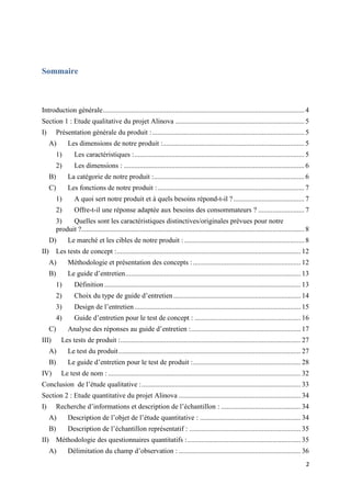 2
Sommaire
Introduction générale.................................................................................................................. 4
Section 1 : Etude qualitative du projet Alinova ......................................................................... 5
I) Présentation générale du produit :...................................................................................... 5
A) Les dimensions de notre produit :................................................................................ 5
1) Les caractéristiques :................................................................................................ 5
2) Les dimensions : ...................................................................................................... 6
B) La catégorie de notre produit :..................................................................................... 6
C) Les fonctions de notre produit :................................................................................... 7
1) A quoi sert notre produit et à quels besoins répond-t-il ?........................................ 7
2) Offre-t-il une réponse adaptée aux besoins des consommateurs ? .......................... 7
3) Quelles sont les caractéristiques distinctives/originales prévues pour notre
produit ?.............................................................................................................................. 8
D) Le marché et les cibles de notre produit :.................................................................... 8
II) Les tests de concept :........................................................................................................ 12
A) Méthodologie et présentation des concepts :............................................................. 12
B) Le guide d’entretien................................................................................................... 13
1) Définition ............................................................................................................... 13
2) Choix du type de guide d’entretien........................................................................ 14
3) Design de l’entretien.............................................................................................. 15
4) Guide d’entretien pour le test de concept : ............................................................ 16
C) Analyse des réponses au guide d’entretien :.............................................................. 17
III) Les tests de produit :...................................................................................................... 27
A) Le test du produit....................................................................................................... 27
B) Le guide d’entretien pour le test de produit :............................................................. 28
IV) Le test de nom : ............................................................................................................. 32
Conclusion de l’étude qualitative :.......................................................................................... 33
Section 2 : Etude quantitative du projet Alinova ..................................................................... 34
I) Recherche d’informations et description de l’échantillon : ............................................. 34
A) Description de l’objet de l’étude quantitative : ......................................................... 34
B) Description de l’échantillon représentatif : ............................................................... 35
II) Méthodologie des questionnaires quantitatifs :................................................................ 35
A) Délimitation du champ d’observation : ..................................................................... 36
 