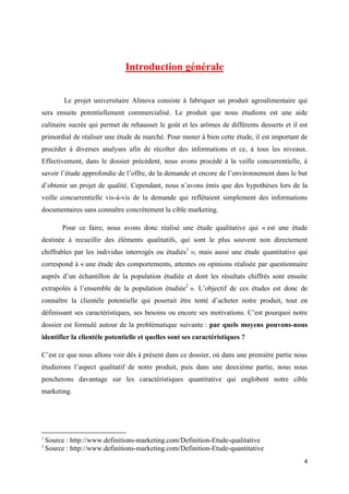 4
Introduction générale
Le projet universitaire Alinova consiste à fabriquer un produit agroalimentaire qui
sera ensuite potentiellement commercialisé. Le produit que nous étudions est une aide
culinaire sucrée qui permet de rehausser le goût et les arômes de différents desserts et il est
primordial de réaliser une étude de marché. Pour mener à bien cette étude, il est important de
procéder à diverses analyses afin de récolter des informations et ce, à tous les niveaux.
Effectivement, dans le dossier précédent, nous avons procédé à la veille concurrentielle, à
savoir l’étude approfondie de l’offre, de la demande et encore de l’environnement dans le but
d’obtenir un projet de qualité. Cependant, nous n’avons émis que des hypothèses lors de la
veille concurrentielle vis-à-vis de la demande qui reflétaient simplement des informations
documentaires sans connaître concrètement la cible marketing.
Pour ce faire, nous avons donc réalisé une étude qualitative qui « est une étude
destinée à recueillir des éléments qualitatifs, qui sont le plus souvent non directement
chiffrables par les individus interrogés ou étudiés1
»; mais aussi une étude quantitative qui
correspond à « une étude des comportements, attentes ou opinions réalisée par questionnaire
auprès d’un échantillon de la population étudiée et dont les résultats chiffrés sont ensuite
extrapolés à l’ensemble de la population étudiée2
». L’objectif de ces études est donc de
connaître la clientèle potentielle qui pourrait être tenté d’acheter notre produit, tout en
définissant ses caractéristiques, ses besoins ou encore ses motivations. C’est pourquoi notre
dossier est formulé autour de la problématique suivante : par quels moyens pouvons-nous
identifier la clientèle potentielle et quelles sont ses caractéristiques ?
C’est ce que nous allons voir dès à présent dans ce dossier, où dans une première partie nous
étudierons l’aspect qualitatif de notre produit, puis dans une deuxième partie, nous nous
pencherons davantage sur les caractéristiques quantitative qui englobent notre cible
marketing.
1
Source : http://www.definitions-marketing.com/Definition-Etude-qualitative
2
Source : http://www.definitions-marketing.com/Definition-Etude-quantitative
 