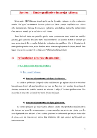 5
Section 1 : Etude qualitative du projet Alinova
Notre projet ALINOVA est centré sur le marché des aides culinaires et plus précisément
sucrées. Il s’agit d’un concentré de fruits qui sera de forme cubique en référence au célèbre
cube culinaire salé. Dans ce dossier, nous réaliserons une étude de marché lié au lancement
d’un nouveau produit qui se traduira en trois phases.
Tout d’abord, dans une première partie, nous présenterons notre produit de manière
générale, puis dans une deuxième partie nous montrerons les résultats du test de concept que
nous avons trouvé. En revanche du fait des obligations de procédures lié à la dégustation de
notre produit par nos cibles, notre dernière partie où nous expliquerons le test de produit dans
lequel nous avons incorporé le test de nom s’effectuera ultérieurement.
I) Présentation générale du produit :
A) Les dimensions de notre produit :
1) Les caractéristiques :
a) Les dimensions et caractéristiques intrinsèques :
Le cœur du produit est composé d’une aide culinaire qui a pour fonction de rehausser
les goûts des dessert tels que les gâteaux ou bien les flans tout en y ajoutant des arômes de
fruits du terroir et des produits issus du sol alsacien. L’objectif de notre produit est de faire
découvrir de nouvelles saveurs à travers un produit novateur.
b) Les dimensions et caractéristiques génériques :
Le service principal que nous voulons attacher à notre futur produit est notamment un
site internet sur lequel les consommateurs retrouveront diverses recettes de cuisine pour les
aider à préparer leurs desserts. Aussi, sachant que nous ne connaissons pas encore notre cœur
de cible, nous ne pouvons pas encore être totalement sûrs des services qu’attendent nos
consommateurs.
 