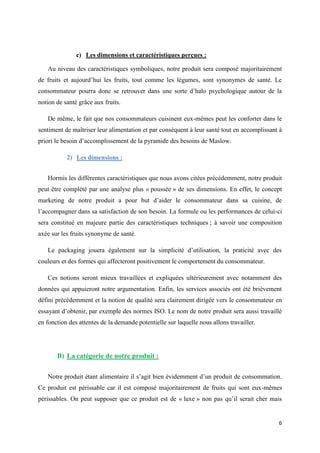 6
c) Les dimensions et caractéristiques perçues :
Au niveau des caractéristiques symboliques, notre produit sera composé majoritairement
de fruits et aujourd’hui les fruits, tout comme les légumes, sont synonymes de santé. Le
consommateur pourra donc se retrouver dans une sorte d’halo psychologique autour de la
notion de santé grâce aux fruits.
De même, le fait que nos consommateurs cuisinent eux-mêmes peut les conforter dans le
sentiment de maîtriser leur alimentation et par conséquent à leur santé tout en accomplissant à
priori le besoin d’accomplissement de la pyramide des besoins de Maslow.
2) Les dimensions :
Hormis les différentes caractéristiques que nous avons citées précédemment, notre produit
peut être complété par une analyse plus « poussée » de ses dimensions. En effet, le concept
marketing de notre produit a pour but d’aider le consommateur dans sa cuisine, de
l’accompagner dans sa satisfaction de son besoin. La formule ou les performances de celui-ci
sera constitué en majeure partie des caractéristiques techniques ; à savoir une composition
axée sur les fruits synonyme de santé.
Le packaging jouera également sur la simplicité d’utilisation, la praticité avec des
couleurs et des formes qui affecteront positivement le comportement du consommateur.
Ces notions seront mieux travaillées et expliquées ultérieurement avec notamment des
données qui appuieront notre argumentation. Enfin, les services associés ont été brièvement
défini précédemment et la notion de qualité sera clairement dirigée vers le consommateur en
essayant d’obtenir, par exemple des normes ISO. Le nom de notre produit sera aussi travaillé
en fonction des attentes de la demande potentielle sur laquelle nous allons travailler.
B) La catégorie de notre produit :
Notre produit étant alimentaire il s’agit bien évidemment d’un produit de consommation.
Ce produit est périssable car il est composé majoritairement de fruits qui sont eux-mêmes
périssables. On peut supposer que ce produit est de « luxe » non pas qu’il serait cher mais
 