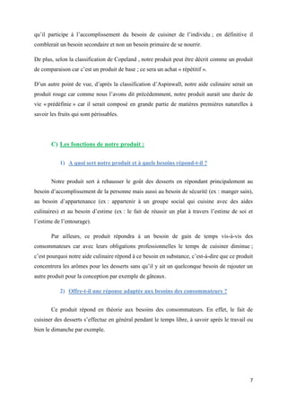 7
qu’il participe à l’accomplissement du besoin de cuisiner de l’individu ; en définitive il
comblerait un besoin secondaire et non un besoin primaire de se nourrir.
De plus, selon la classification de Copeland , notre produit peut être décrit comme un produit
de comparaison car c’est un produit de base ; ce sera un achat « répétitif ».
D’un autre point de vue, d’après la classification d’Aspinwall, notre aide culinaire serait un
produit rouge car comme nous l’avons dit précédemment, notre produit aurait une durée de
vie « prédéfinie » car il serait composé en grande partie de matières premières naturelles à
savoir les fruits qui sont périssables.
C) Les fonctions de notre produit :
1) A quoi sert notre produit et à quels besoins répond-t-il ?
Notre produit sert à rehausser le goût des desserts en répondant principalement au
besoin d’accomplissement de la personne mais aussi au besoin de sécurité (ex : manger sain),
au besoin d’appartenance (ex : appartenir à un groupe social qui cuisine avec des aides
culinaires) et au besoin d’estime (ex : le fait de réussir un plat à travers l’estime de soi et
l’estime de l’entourage).
Par ailleurs, ce produit répondra à un besoin de gain de temps vis-à-vis des
consommateurs car avec leurs obligations professionnelles le temps de cuisiner diminue ;
c’est pourquoi notre aide culinaire répond à ce besoin en substance, c’est-à-dire que ce produit
concentrera les arômes pour les desserts sans qu’il y ait un quelconque besoin de rajouter un
autre produit pour la conception par exemple de gâteaux.
2) Offre-t-il une réponse adaptée aux besoins des consommateurs ?
Ce produit répond en théorie aux besoins des consommateurs. En effet, le fait de
cuisiner des desserts s’effectue en général pendant le temps libre, à savoir après le travail ou
bien le dimanche par exemple.
 