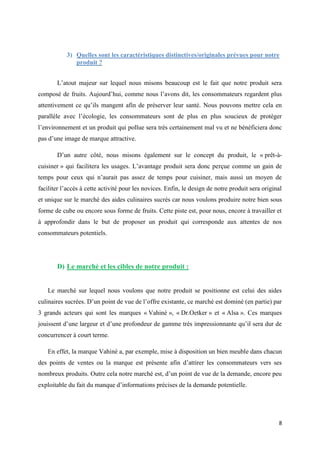 8
3) Quelles sont les caractéristiques distinctives/originales prévues pour notre
produit ?
L’atout majeur sur lequel nous misons beaucoup est le fait que notre produit sera
composé de fruits. Aujourd’hui, comme nous l’avons dit, les consommateurs regardent plus
attentivement ce qu’ils mangent afin de préserver leur santé. Nous pouvons mettre cela en
parallèle avec l’écologie, les consommateurs sont de plus en plus soucieux de protéger
l’environnement et un produit qui pollue sera très certainement mal vu et ne bénéficiera donc
pas d’une image de marque attractive.
D’un autre côté, nous misons également sur le concept du produit, le « prêt-à-
cuisiner » qui facilitera les usages. L’avantage produit sera donc perçue comme un gain de
temps pour ceux qui n’aurait pas assez de temps pour cuisiner, mais aussi un moyen de
faciliter l’accès à cette activité pour les novices. Enfin, le design de notre produit sera original
et unique sur le marché des aides culinaires sucrés car nous voulons produire notre bien sous
forme de cube ou encore sous forme de fruits. Cette piste est, pour nous, encore à travailler et
à approfondir dans le but de proposer un produit qui corresponde aux attentes de nos
consommateurs potentiels.
D) Le marché et les cibles de notre produit :
Le marché sur lequel nous voulons que notre produit se positionne est celui des aides
culinaires sucrées. D’un point de vue de l’offre existante, ce marché est dominé (en partie) par
3 grands acteurs qui sont les marques « Vahiné », « Dr.Oetker » et « Alsa ». Ces marques
jouissent d’une largeur et d’une profondeur de gamme très impressionnante qu’il sera dur de
concurrencer à court terme.
En effet, la marque Vahiné a, par exemple, mise à disposition un bien meuble dans chacun
des points de ventes ou la marque est présente afin d’attirer les consommateurs vers ses
nombreux produits. Outre cela notre marché est, d’un point de vue de la demande, encore peu
exploitable du fait du manque d’informations précises de la demande potentielle.
 