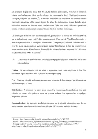 9
En revanche, d’après une étude de l’INSEE, les femmes consacrent 2 fois plus de temps en
cuisine que les hommes (ainsi que le ménage, les courses et le linge) (3h03 par jour contre
1h23 par jour pour les hommes)3
; il est donc intéressant de considérer les femmes comme
étant notre principale cible à court terme. De plus, des informations issues d’études et de
recherches menées sur internet, nous conforte dans l’idée que notre cible est à priori une
femme ayant des revenus et un niveau d’études élevés et habitant en ménage.
Les avantages du savoir-faire culinaire reposent, pour près de la moitié des Français (48 %),
sur la réalisation de repas variés4
. Ces repas renvoient, d’une part, à l’équilibre alimentaire et
donc à la prévention de la santé par l’alimentation. C’est pourquoi, les aides culinaires sont là
pour les aider à personnaliser leur plat pour manger bien tout en évitant de perdre trop de
temps aux fourneaux. Concrètement, le marché des aides culinaires a augmenté de 5.8% en un
an (durant l’année 2009) en volume5
.
 L’incidence du particularisme sociologique et psychologique de notre cible sur le futur
mix marketing :
Produit : Si notre clientèle cible est aisée et appartient à une classe supérieure il faut faire
ressortir un aspect de qualité dans le produit et dans le packaging.
Prix : Avec une clientèle aisée nous pouvons nous permettre de faire des prix qui dégagent une
meilleure marge à la vente.
Distribution : A première vue après avoir observé la concurrence, les produits de type aide
culinaire se trouve principalement dans les grandes surfaces, les supermarchés et quelques
magasins d’épicerie.
Communication : Vu que notre produit devra porter sur la sécurité alimentaire, nous devons
mettre en avant notre future et éventuelle certification BIO et vanter les fruits d’Alsace.
3
Source : http://www.credoc.fr/publications/abstract.php?ref=CMV217
4
Source : http://www.insee.fr/fr/themes/document.asp?reg_id=0&ref_id=ip1377#inter3
5
(Source : http://www.lsa-conso.fr/la-nutrition-soutient-les-aides-culinaires,110067
http://www.credoc.fr/publications/abstract.php?ref=CMV113
 