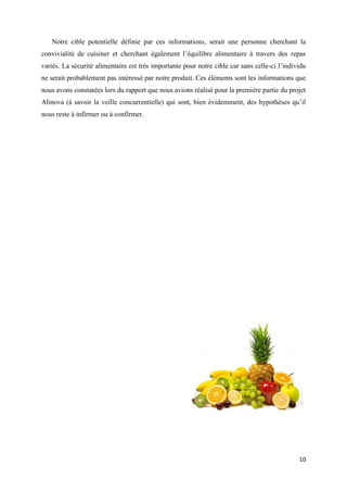 10
Notre cible potentielle définie par ces informations, serait une personne cherchant la
convivialité de cuisiner et cherchant également l’équilibre alimentaire à travers des repas
variés. La sécurité alimentaire est très importante pour notre cible car sans celle-ci l’individu
ne serait probablement pas intéressé par notre produit. Ces éléments sont les informations que
nous avons constatées lors du rapport que nous avions réalisé pour la première partie du projet
Alinova (à savoir la veille concurrentielle) qui sont, bien évidemment, des hypothèses qu’il
nous reste à infirmer ou à confirmer.
 