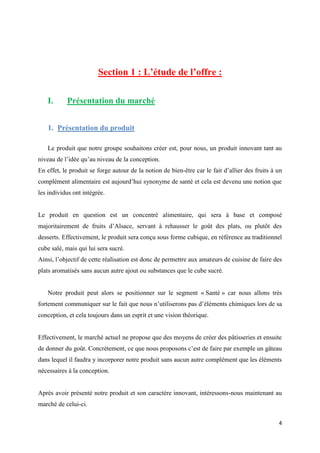 4
Section 1 : L’étude de l’offre :
I. Présentation du marché
1. Présentation du produit
Le produit que notre groupe souhaitons créer est, pour nous, un produit innovant tant au
niveau de l’idée qu’au niveau de la conception.
En effet, le produit se forge autour de la notion de bien-être car le fait d’allier des fruits à un
complément alimentaire est aujourd’hui synonyme de santé et cela est devenu une notion que
les individus ont intégrée.
Le produit en question est un concentré alimentaire, qui sera à base et composé
majoritairement de fruits d’Alsace, servant à rehausser le goût des plats, ou plutôt des
desserts. Effectivement, le produit sera conçu sous forme cubique, en référence au traditionnel
cube salé, mais qui lui sera sucré.
Ainsi, l’objectif de cette réalisation est donc de permettre aux amateurs de cuisine de faire des
plats aromatisés sans aucun autre ajout ou substances que le cube sucré.
Notre produit peut alors se positionner sur le segment « Santé » car nous allons très
fortement communiquer sur le fait que nous n’utiliserons pas d’éléments chimiques lors de sa
conception, et cela toujours dans un esprit et une vision théorique.
Effectivement, le marché actuel ne propose que des moyens de créer des pâtisseries et ensuite
de donner du goût. Concrètement, ce que nous proposons c’est de faire par exemple un gâteau
dans lequel il faudra y incorporer notre produit sans aucun autre complément que les éléments
nécessaires à la conception.
Après avoir présenté notre produit et son caractère innovant, intéressons-nous maintenant au
marché de celui-ci.
 