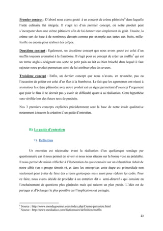 13
Premier concept : D’abord nous avons gouté à un concept de crème pâtissière6
dans laquelle
l’aide culinaire fut intégrée. Il s’agit ici d’un premier concept, où notre produit peut
s’incorporer dans une crème pâtissière afin de lui donner tout simplement du goût. Ensuite, la
crème sert de base à de nombreux desserts comme par exemple aux tartes aux fruits, mille-
feuille ou encore pour réaliser des crêpes.
Deuxième concept : Egalement, un deuxième concept que nous avons gouté est celui d’un
muffin toujours aromatisé à la framboise. Il s'agit pour ce concept de créer un muffin7
qui est
un terme anglais désignant une sorte de petit pain au lait ou bien brioché dans lequel il faut
rajouter notre produit permettant ainsi de lui attribuer plus de saveurs.
Troisième concept : Enfin, un dernier concept que nous n’avons, en revanche, pas eu
l’occasion de goûter est celui d’un flan à la framboise. Le fait que les agronomes ont réussi à
aromatiser la crème pâtissière avec notre produit est un signe permettant d’avancer l’argument
que pour le flan il ne devrait pas y avoir de difficulté quant à sa réalisation. Cette hypothèse
sera vérifiée lors des futurs tests de produits.
Nos 3 premiers concepts explicités précédemment sont la base de notre étude qualitative
notamment à travers la création d’un guide d’entretien.
B) Le guide d’entretien
1) Définition
Un entretien est nécessaire avant la réalisation d’un quelconque sondage par
questionnaire car il nous permet de savoir si nous nous situons sur la bonne voie au préalable.
Il nous permet de mieux réfléchir à l’élaboration du questionnaire sur un échantillon réduit de
notre cible (un « groupe témoin »), et dans les entreprises cette étape est primordiale non
seulement pour éviter de faire des erreurs grotesques mais aussi pour réduire les coûts. Pour
ce faire, nous avons décidé de procéder à un entretien dit « semi-directif » qui consiste en
l’enchainement de questions plus générales mais qui suivent un plan précis. L’idée est de
partager et d’échanger le plus possible car l’implication est partagée.
6
Source : http://www.mondegourmet.com/index.php/Creme-patissiere.html
7
Source : http://www.mediadico.com/dictionnaire/definition/muffin
 