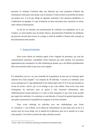 15
personne en orientant l’entretien dans une direction qui nous permettra d’obtenir des
informations utiles pour notre projet, tout en laissant à l’interviewé(e) la possibilité de donner
son propre avis, il n’est pas obligé de répondre seulement à des questions prédéfinies, et
l’implication est partagée. Ce type d’entretien est alors nécessaire pour maximiser au mieux
notre collecte d’informations.
Le but de cet entretien sera premièrement de confirmer nos hypothèses sur le cas
d’espèce, ici notre produit issus du projet Alinova, deuxièmement d’identifier les problèmes
qui peuvent survenir pour mieux les corriger et enfin de modifier si besoin notre concept ou
bien directement notre produit.
3) Design de l’entretien
Nous avons réalisé cet entretien auprès d’une vingtaine de personnes, qui sont des
consommateurs potentiels, susceptibles d’être intéressés par notre produit. Ces personnes
appartiennent par conséquent à la cible marketing du produit, qui a été définie précédemment
dans notre première étude et que nous avons rappelé.
Cet échantillon, qui est « un sous ensemble de la population de base qui est interrogé après
sélection lors d’une enquête8
» est composé de 20 individus. A travers ces entretiens, nous
avons remarqué qu’il s’agit globalement d’une femme âgée entre 25 et 55 ans qui possède un
niveau de revenu « élevé», qui vit en ménage et qui a des enfants. Nous avons aussi tenté
d’enregistrer les interviews pour ne passer à côté d’aucunes informations, mais
malheureusement aucune personne n’a voulu se faire enregistrer ce que nous avons accepté
par respect des individus. Ces entretiens se sont déroulés à l’accueil de grands hypermarchés,
sans gêner aucunement la tranquillité des magasins et de leurs clientèles.
Nous avons interrogé les individus avec une méthodologie sous forme
d’ « entonnoir » ; tout d’abord sur le thème de l’alimentation au sens large, puis au fur et à
mesure nous les avons dirigé vers le marché de la pâtisserie, puis sur le marché ou se situe
notre produit, c’est-à-dire le marché des aides culinaires sucrées.
8
Source : http://www.definitions-marketing.com/Definition-Echantillon-etude
 