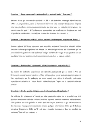 18
Question 2 : Pensez-vous que les aides culinaires sont originales ? Pourquoi ?
Ensuite, en ce qui concerne la question « », 55 % des individus interrogés répondent que
« Oui ». L’originalité est, selon le dictionnaire Larousse, « Un caractère de ce qui est original,
nouveau, singulier ». Ainsi, nous pouvons dire que pour eux, ces produits sont originaux car
en moyenne, ils sont 11 à l’envisager en argumentant que « cela permet de donner un goût
original » ou encore que « c'est original à cause des formes et des couleurs ».
Question 3 : Seriez-vous prêt(e) à utiliser une aide culinaire pour préparer un dessert ?
Ensuite, près de 85 % des interrogés sont favorables au fait qu’ils seraient prêt(e) à utiliser
une aide culinaire pour préparer un dessert. Ce pourcentage indique très clairement que les
consommateurs potentiels ont réellement intégré l’utilité et l’usage de ces produits est un
atout pour nous car les consommateurs connaissent déjà bien ce type de produit.
Question 4 : Pour quelle(s) occasion(s) achèteriez-vous une aide culinaire ?
De même, les individus questionnés ont répondu globalement que ce serait « Pour un
évènement comme les anniversaires ». Il est intéressant de penser que ces occasions peuvent
être mentionnées sur le packaging de notre produit pour attirer la clientèle, mais cette
réflexion sera réservée à l’étude du mix marketing dans l’aspect de la communication de
celui-ci.
Question 5 : Quelle qualité doit posséder absolument une aide culinaire ?
Par ailleurs, les répondants n’étaient pas très concentrés autour de la « qualité que doit
posséder absolument une aide culinaire » car les réponses sont très disparates. Effectivement,
cette question est assez générale et même peut-être un peu trop vaste ce qui reflète l’étendue
des réponses. Nous pouvons néanmoins retenir quelques informations telles que le fait que
nos cible désapprouve l’idée qu’il y ait des « produits chimiques » dans ces produits ou
encore qu’il ne soit pas « naturel ».
 