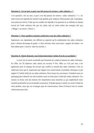 19
Question 6 : En un mot, à quoi vous fait pensez les termes « aide culinaire » ?
A la question « En un mot, à quoi vous fait pensez les termes « aides culinaires » ? », les
interviewés ont répondu de manière trop globale pour analyser efficacement cela. Cependant,
nous pouvons relever l’idée que les sondés ont répondu à la question en se référant au champ
lexical de l’aide culinaire tels que les cubes salé en citant même des marques tels que
« Maggi » ou encore « Knorr ».
Question 7 : Pour quelle(s) raison(s) achèteriez-vous des aides culinaires ?
Egalement, nos répondants ont affirmé en majorité qu’ils achèteraient des aides culinaires
pour « donner davantage de goûts » à leur mixtures mais aussi pour « gagner du temps » ou
bien même pour « innover dans les recettes ».
Question 8 : Quels éléments vous freineraient dans l’achat d’un de ces produits ?
Le prix est la raison essentielle qui freinerait les sondés d’acheter les aides culinaires.
En effet, sur 20 réponses cette raison est revenue 9 fois. Mais ce n’est pas tout, c’est
également pour le manque de saveurs que souffre le marché des aides culinaires. Cela ne
séduit pas ainsi que le scepticisme par rapport aux conservateurs et produits chimiques et par
rapport à l’utilité réelle de ces aides culinaires. Pour mieux les convaincre, il faudrait aussi un
packaging plus attractif car cela constitue aussi un frein pour l’achat des aides culinaires. Ces
raisons ou freins sont des donnés très importantes nous montrant ce qui empêcherait notre
clientèle potentielle tel ou tel produit concurrent. Il faudra penser à mettre en avant l’utilité de
notre produit, ainsi que ses avantages (pas de conservateurs, fruits d’Alsace) tout en restant
relativement peu cher.
 