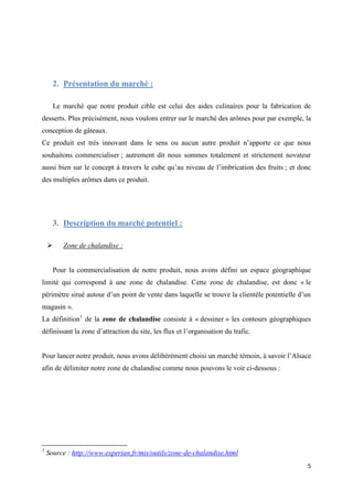 5
2. Présentation du marché :
Le marché que notre produit cible est celui des aides culinaires pour la fabrication de
desserts. Plus précisément, nous voulons entrer sur le marché des arômes pour par exemple, la
conception de gâteaux.
Ce produit est très innovant dans le sens ou aucun autre produit n’apporte ce que nous
souhaitons commercialiser ; autrement dit nous sommes totalement et strictement novateur
aussi bien sur le concept à travers le cube qu’au niveau de l’imbrication des fruits ; et donc
des multiples arômes dans ce produit.
3. Description du marché potentiel :
 Zone de chalandise :
Pour la commercialisation de notre produit, nous avons défini un espace géographique
limité qui correspond à une zone de chalandise. Cette zone de chalandise, est donc « le
périmètre situé autour d’un point de vente dans laquelle se trouve la clientèle potentielle d’un
magasin ».
La définition1
de la zone de chalandise consiste à « dessiner » les contours géographiques
définissant la zone d’attraction du site, les flux et l’organisation du trafic.
Pour lancer notre produit, nous avons délibérément choisi un marché témoin, à savoir l’Alsace
afin de délimiter notre zone de chalandise comme nous pouvons le voir ci-dessous :
1
Source : http://www.experian.fr/mis/outils/zone-de-chalandise.html
 