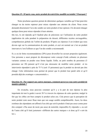 23
Question 15 : D’après vous, notre produit devrait-il être modifié en totalité ? Pourquoi ?
Notre prochaine question permet de déterminer quelques variables qu’il faut peut-être
changer ou du moins repenser pour mieux répondre aux attentes du client. Nous avons
demandé directement l’avis des sondés sur notre produit et leur opinion s’ils devaient changer
quelque chose pour mieux répondre à leurs attentes.
Dès lors, ils ont répondu qu’il faudrait plus de précisions sur l’utilisation de notre produit
(application du cube pendant la préparation du dessert, différentes recettes envisageables,
compréhension globale du l’utilité du produit). D’après ces réponses il est évident que nous
devons agir sur la communication de notre produit, et ceci est normal car c’est un produit
innovant et c’est d’ailleurs ce que l’un des sondés a recommandé.
Il y a eu de fortes recommandations (20%) pour diversifier les saveurs proposées également.
Une personne a aussi proposé de décomposer notre concept d’aide culinaire en plusieurs
variantes comme en poudre sous forme liquide. Enfin, un petit nombre de personnes (3
personnes sur 20) pensent qu’il n’est pas nécessaire de modifier notre produit et les
interviewés répondent à près de 75 % (soit 15 personnes) que le produit ne devrait pas être
changé. Cette information nous permet de penser que le produit leur paraît utile et qu’il
possède déjà des avantages « concurrentiels ».
Question 16 : Par rapport aux autres marques, comment percevez-vous notre produit de
manière globale ?
En revanche, nous pouvons constater qu’il y a la part de non réponse la plus
importante de tout le guide à savoir 20 % à travers les réponses de cette question; malgré le
fait que les cibles ont bien compris le produit selon eux. Cela prouve que la perception de
notre produit reste assez floue mais que son usage semble compréhensible. Aussi, les deux
extrêmes des répondants ont affirmé d’un côté que soit le produit n’était pas assez connu pour
être comparé « Pas assez de recul, pas assez de notoriété, impossible d’y répondre », ou soit
de l’autre côté qu’il était justement « différent des autres marques » et donc qu’il « sort du
lot ».
 