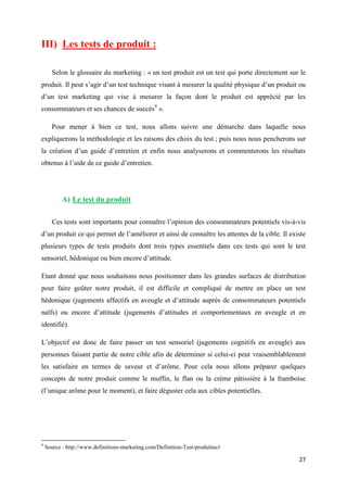 27
III) Les tests de produit :
Selon le glossaire du marketing : « un test produit est un test qui porte directement sur le
produit. Il peut s’agir d’un test technique visant à mesurer la qualité physique d’un produit ou
d’un test marketing qui vise à mesurer la façon dont le produit est apprécié par les
consommateurs et ses chances de succès9
».
Pour mener à bien ce test, nous allons suivre une démarche dans laquelle nous
expliquerons la méthodologie et les raisons des choix du test ; puis nous nous pencherons sur
la création d’un guide d’entretien et enfin nous analyserons et commenterons les résultats
obtenus à l’aide de ce guide d’entretien.
A) Le test du produit
Ces tests sont importants pour connaître l’opinion des consommateurs potentiels vis-à-vis
d’un produit ce qui permet de l’améliorer et ainsi de connaître les attentes de la cible. Il existe
plusieurs types de tests produits dont trois types essentiels dans ces tests qui sont le test
sensoriel, hédonique ou bien encore d’attitude.
Etant donné que nous souhaitons nous positionner dans les grandes surfaces de distribution
pour faire goûter notre produit, il est difficile et compliqué de mettre en place un test
hédonique (jugements affectifs en aveugle et d’attitude auprès de consommateurs potentiels
naïfs) ou encore d’attitude (jugements d’attitudes et comportementaux en aveugle et en
identifié).
L’objectif est donc de faire passer un test sensoriel (jugements cognitifs en aveugle) aux
personnes faisant partie de notre cible afin de déterminer si celui-ci peut vraisemblablement
les satisfaire en termes de saveur et d’arôme. Pour cela nous allons préparer quelques
concepts de notre produit comme le muffin, le flan ou la crème pâtissière à la framboise
(l’unique arôme pour le moment), et faire déguster cela aux cibles potentielles.
9
Source : http://www.definitions-marketing.com/Definition-Test-produituu1
 
