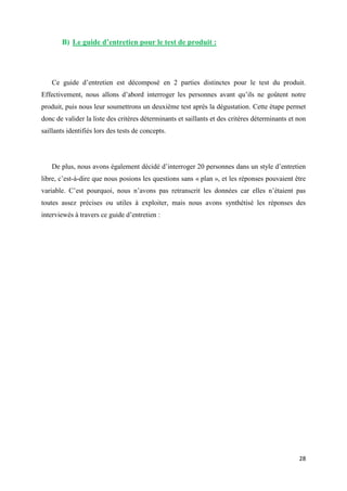 28
B) Le guide d’entretien pour le test de produit :
Ce guide d’entretien est décomposé en 2 parties distinctes pour le test du produit.
Effectivement, nous allons d’abord interroger les personnes avant qu’ils ne goûtent notre
produit, puis nous leur soumettrons un deuxième test après la dégustation. Cette étape permet
donc de valider la liste des critères déterminants et saillants et des critères déterminants et non
saillants identifiés lors des tests de concepts.
De plus, nous avons également décidé d’interroger 20 personnes dans un style d’entretien
libre, c’est-à-dire que nous posions les questions sans « plan », et les réponses pouvaient être
variable. C’est pourquoi, nous n’avons pas retranscrit les données car elles n’étaient pas
toutes assez précises ou utiles à exploiter, mais nous avons synthétisé les réponses des
interviewés à travers ce guide d’entretien :
 