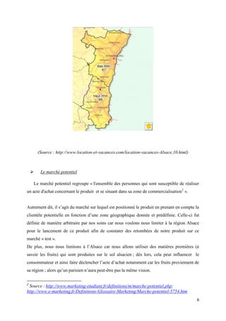 6
(Source : http://www.location-et-vacances.com/location-vacances-Alsace,10.html)
 Le marché potentiel
Le marché potentiel regroupe « l'ensemble des personnes qui sont susceptible de réaliser
un acte d'achat concernant le produit et se situant dans sa zone de commercialisation2
».
Autrement dit, il s’agit du marché sur lequel est positionné le produit en prenant en compte la
clientèle potentielle en fonction d’une zone géographique donnée et prédéfinie. Celle-ci fut
définie de manière arbitraire par nos soins car nous voulons nous limiter à la région Alsace
pour le lancement de ce produit afin de constater des retombées de notre produit sur ce
marché « test ».
De plus, nous nous limitons à l’Alsace car nous allons utiliser des matières premières (à
savoir les fruits) qui sont produites sur le sol alsacien ; dès lors, cela peut influencer le
consommateur et ainsi faire déclencher l’acte d’achat notamment car les fruits proviennent de
sa région ; alors qu’un parisien n’aura peut-être pas la même vision.
2
Source : http://www.marketing-etudiant.fr/definitions/m/marche-potentiel.php;
http://www.e-marketing.fr/Definitions-Glossaire-Marketing/Marche-potentiel-5754.htm
 