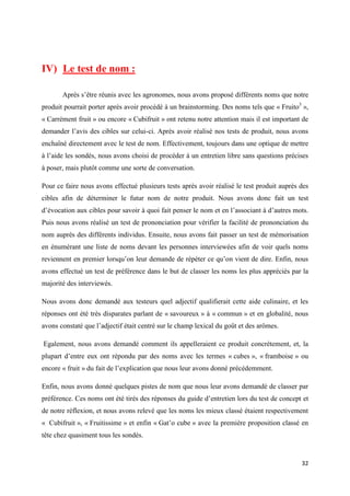 32
IV) Le test de nom :
Après s’être réunis avec les agronomes, nous avons proposé différents noms que notre
produit pourrait porter après avoir procédé à un brainstorming. Des noms tels que « Fruito3
»,
« Carrément fruit » ou encore « Cubifruit » ont retenu notre attention mais il est important de
demander l’avis des cibles sur celui-ci. Après avoir réalisé nos tests de produit, nous avons
enchaîné directement avec le test de nom. Effectivement, toujours dans une optique de mettre
à l’aide les sondés, nous avons choisi de procéder à un entretien libre sans questions précises
à poser, mais plutôt comme une sorte de conversation.
Pour ce faire nous avons effectué plusieurs tests après avoir réalisé le test produit auprès des
cibles afin de déterminer le futur nom de notre produit. Nous avons donc fait un test
d’évocation aux cibles pour savoir à quoi fait penser le nom et en l’associant à d’autres mots.
Puis nous avons réalisé un test de prononciation pour vérifier la facilité de prononciation du
nom auprès des différents individus. Ensuite, nous avons fait passer un test de mémorisation
en énumérant une liste de noms devant les personnes interviewées afin de voir quels noms
reviennent en premier lorsqu’on leur demande de répéter ce qu’on vient de dire. Enfin, nous
avons effectué un test de préférence dans le but de classer les noms les plus appréciés par la
majorité des interviewés.
Nous avons donc demandé aux testeurs quel adjectif qualifierait cette aide culinaire, et les
réponses ont été très disparates parlant de « savoureux » à « commun » et en globalité, nous
avons constaté que l’adjectif était centré sur le champ lexical du goût et des arômes.
Egalement, nous avons demandé comment ils appelleraient ce produit concrètement, et, la
plupart d’entre eux ont répondu par des noms avec les termes « cubes », « framboise » ou
encore « fruit » du fait de l’explication que nous leur avons donné précédemment.
Enfin, nous avons donné quelques pistes de nom que nous leur avons demandé de classer par
préférence. Ces noms ont été tirés des réponses du guide d’entretien lors du test de concept et
de notre réflexion, et nous avons relevé que les noms les mieux classé étaient respectivement
« Cubifruit », « Fruitissime » et enfin « Gat’o cube » avec la première proposition classé en
tête chez quasiment tous les sondés.
 