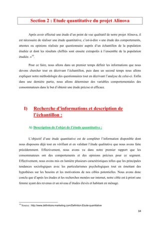 34
Section 2 : Etude quantitative du projet Alinova
Après avoir effectué une étude d’un point de vue qualitatif de notre projet Alinova, il
est nécessaire de réaliser une étude quantitative, c’est-à-dire « une étude des comportements,
attentes ou opinions réalisée par questionnaire auprès d’un échantillon de la population
étudiée et dont les résultats chiffrés sont ensuite extrapolés à l’ensemble de la population
étudiée. »10
.
Pour ce faire, nous allons dans un premier temps définir les informations que nous
devons chercher tout en décrivant l’échantillon, puis dans un second temps nous allons
expliquer notre méthodologie des questionnaires tout en décrivant l’analyse de celui-ci. Enfin
dans une dernière partie, nous allons déterminer des variables comportementales des
consommateurs dans le but d’obtenir une étude précise et efficace.
I) Recherche d’informations et description de
l’échantillon :
A) Description de l’objet de l’étude quantitative :
L’objectif d’une étude quantitative est de compléter l’information disponible dont
nous disposons déjà tout en vérifiant et en validant l’étude qualitative que nous avons faite
précédemment. Effectivement, nous avons vu dans notre premier rapport que les
consommateurs ont des comportements et des opinions précises pour ce segment.
Effectivement, nous avons mis en lumière plusieurs caractéristiques telles que les principales
tendances sociologiques avec les particularismes psychologiques tout en émettant des
hypothèses sur les besoins et les motivations de nos cibles potentielles. Nous avons donc
conclu que d’après les études et les recherches menées sur internet, notre cible est à priori une
femme ayant des revenus et un niveau d’études élevés et habitant en ménage.
10
Source : http://www.definitions-marketing.com/Definition-Etude-quantitative
 