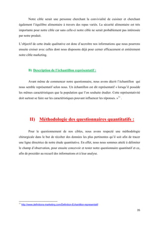 35
Notre cible serait une personne cherchant la convivialité de cuisiner et cherchant
également l’équilibre alimentaire à travers des repas variés. La sécurité alimentaire est très
importante pour notre cible car sans celle-ci notre cible ne serait probablement pas intéressée
par notre produit.
L’objectif de cette étude qualitative est donc d’accroître nos informations que nous pourrons
ensuite croiser avec celles dont nous disposons déjà pour cerner efficacement et entièrement
notre cible marketing.
B) Description de l’échantillon représentatif :
Avant même de commencer notre questionnaire, nous avons décrit l’échantillon qui
nous semble représentatif selon nous. Un échantillon est dit représentatif « lorsqu’il possède
les mêmes caractéristiques que la population que l’on souhaite étudier. Cette représentativité
doit surtout se faire sur les caractéristiques pouvant influencer les réponses. »11
.
II) Méthodologie des questionnaires quantitatifs :
Pour le questionnement de nos cibles, nous avons respecté une méthodologie
chirurgicale dans le but de récolter des données les plus pertinentes qu’il soit afin de tracer
une ligne directrice de notre étude quantitative. En effet, nous nous sommes attelé à délimiter
le champ d’observation, pour ensuite concevoir et tester notre questionnaire quantitatif et ce,
afin de procéder au recueil des informations et à leur analyse.
11
http://www.definitions-marketing.com/Definition-Echantillon-representatif
 