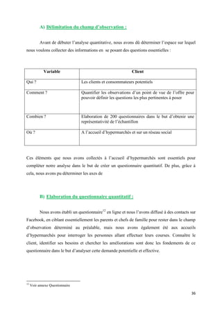 36
A) Délimitation du champ d’observation :
Avant de débuter l’analyse quantitative, nous avons dû déterminer l’espace sur lequel
nous voulons collecter des informations en se posant des questions essentielles :
Variable Client
Qui ? Les clients et consommateurs potentiels
Comment ? Quantifier les observations d’un point de vue de l’offre pour
pouvoir définir les questions les plus pertinentes à poser
Combien ? Elaboration de 200 questionnaires dans le but d’obtenir une
représentativité de l’échantillon
Où ? A l’accueil d’hypermarchés et sur un réseau social
Ces éléments que nous avons collectés à l’accueil d’hypermarchés sont essentiels pour
compléter notre analyse dans le but de créer un questionnaire quantitatif. De plus, grâce à
cela, nous avons pu déterminer les axes de
B) Elaboration du questionnaire quantitatif :
Nous avons établi un questionnaire12
en ligne et nous l’avons diffusé à des contacts sur
Facebook, en ciblant essentiellement les parents et chefs de famille pour rester dans le champ
d’observation déterminé au préalable, mais nous avons également été aux accueils
d’hypermarchés pour interroger les personnes allant effectuer leurs courses. Connaître le
client, identifier ses besoins et chercher les améliorations sont donc les fondements de ce
questionnaire dans le but d’analyser cette demande potentielle et effective.
12
Voir annexe Questionnaire
 