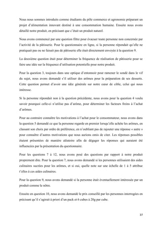 37
Nous nous sommes introduits comme étudiants du pôle commerce et agronomie préparant un
projet d’alimentation innovant destiné à une consommation humaine. Ensuite nous avons
détaillé notre produit, en précisant que c’était un produit naturel.
Nous avons commencé par une question filtre pour évacuer toute personne non concernée par
l’activité de la pâtisserie. Pour le questionnaire en ligne, si la personne répondait qu’elle ne
pratiquait pas ou ne faisait pas de pâtisserie elle était directement envoyée à la question 9.
La deuxième question était pour déterminer la fréquence de réalisation de pâtisserie pour se
faire une idée sur la fréquence d’utilisation potentielle pour notre produit.
Pour la question 3, toujours dans une optique d’entonnoir pour ramener le sondé dans le vif
du sujet, nous avons demandé s’il utiliser des arômes pour la préparation de ses desserts.
Cette question permet d’avoir une idée générale sur notre cœur de cible, celui qui nous
intéresse.
Si la personne répondait non à la question précédente, nous avons pour la question 4 voulu
savoir pourquoi celle-ci n’utilise pas d’arôme, pour déterminer les facteurs freins à l’achat
d’arômes.
Pour au contraire connaître les motivations à l’achat pour le consommateur, nous avons dans
la question 5 demandé ce que la personne regarde en premier lorsqu’elle achète les arômes, en
classant son choix par ordre de préférence, en n’oubliant pas de rajouter une réponse « autre »
pour connaître d’autres motivations que nous aurions omis de citer. Les réponses possibles
étaient présentées de manière aléatoire afin de dégager les réponses qui auraient été
influencées par la présentation du questionnaire.
Pour les questions 7 à 12, nous avons posé des questions par rapport à notre produit
proprement dite. Pour la question 7, nous avons demandé si les personnes utilisaient des aides
culinaires sucrées pour les arômes, et si oui, quelle note sur une échelle de 1 à 5 attribue
t’elles à ces aides culinaires.
Pour la question 9, nous avons demandé si la personne était éventuellement intéressée par un
produit comme le nôtre.
Ensuite en question 10, nous avons demandé le prix conseillé par les personnes interrogées en
précisant qu’il s’agirait à priori d’un pack et 6 cubes à 20g par cube.
 