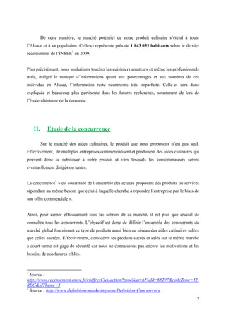 7
De cette manière, le marché potentiel de notre produit culinaire s’étend à toute
l’Alsace et à sa population. Celle-ci représente près de 1 843 053 habitants selon le dernier
recensement de l’INSEE3
en 2009.
Plus précisément, nous souhaitons toucher les cuisiniers amateurs et même les professionnels
mais, malgré le manque d’informations quant aux pourcentages et aux nombres de ces
individus en Alsace, l’information reste néanmoins très imparfaite. Celle-ci sera donc
expliquée et beaucoup plus pertinente dans les futures recherches, notamment de lors de
l’étude ultérieure de la demande.
II. Etude de la concurrence
Sur le marché des aides culinaires, le produit que nous proposons n’est pas seul.
Effectivement, de multiples entreprises commercialisent et produisent des aides culinaires qui
peuvent donc se substituer à notre produit et vers lesquels les consommateurs seront
éventuellement dirigés ou tentés.
La concurrence4
« est constituée de l’ensemble des acteurs proposant des produits ou services
répondant au même besoin que celui à laquelle cherche à répondre l’entreprise par le biais de
son offre commerciale ».
Ainsi, pour cerner efficacement tous les acteurs de ce marché, il est plus que crucial de
connaître tous les concurrents. L’objectif est donc de définir l’ensemble des concurrents du
marché global fournissant ce type de produits aussi bien au niveau des aides culinaires salées
que celles sucrées. Effectivement, considérer les produits sucrés et salés sur le même marché
à court terme est gage de sécurité car nous ne connaissons pas encore les motivations et les
besoins de nos futures cibles.
3
Source :
http://www.recensement.insee.fr/chiffresCles.action?zoneSearchField=68297&codeZone=42-
REG&idTheme=3
4
Source : http://www.definitions-marketing.com/Definition-Concurrence
 