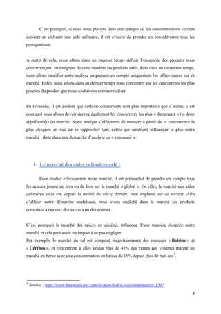 8
C’est pourquoi, si nous nous plaçons dans une optique où les consommateurs veulent
cuisiner en utilisant une aide culinaire, il est évident de prendre en considération tous les
protagonistes.
A partir de cela, nous allons dans un premier temps définir l’ensemble des produits nous
concurrençant en intégrant de cette manière les produits salés. Puis dans un deuxième temps,
nous allons stratifier notre analyse en prenant en compte uniquement les offres sucrés sur ce
marché. Enfin, nous allons dans un dernier temps nous concentrer sur les concurrents les plus
proches du produit que nous souhaitons commercialiser.
En revanche, il est évident que certains concurrents sont plus importants que d’autres, c’est
pourquoi nous allons devoir décrire également les concurrents les plus « dangereux » (et donc
significatifs) du marché. Notre analyse s’effectuera de manière à partir de la concurrence la
plus éloignée en vue de se rapprocher vers celles qui semblent influencer le plus notre
marché ; donc dans une démarche d’analyse en « entonnoir ».
1. Le marché des aides culinaires salé :
Pour étudier efficacement notre marché, il est primordial de prendre en compte tous
les acteurs jouant de près ou de loin sur le marché « global ». En effet, le marché des aides
culinaires salés est, depuis la moitié du siècle dernier, bien implanté sur ce secteur. Afin
d’affiner notre démarche analytique, nous avons englobé dans le marché les produits
consistant à rajouter des saveurs ou des arômes.
C’est pourquoi le marché des épices en général, influence d’une manière éloignée notre
marché et cela peut avoir un impact à ne pas négliger.
Par exemple, le marché du sel est composé majoritairement des marques « Baleine » et
« Cérébos », et concentrent à elles seules plus de 43% des ventes (en volume) malgré un
marché en berne avec une consommation en baisse de 16% depuis plus de huit ans5
.
5
Source : http://www.businesscoot.com/le-march-des-sels-alimentaires-151/
 