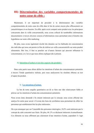 61
III) Détermination des variables comportementales de
notre cœur de cible :
Maintenant, il est important de procéder à la détermination des variables
comportementales de notre cœur de cible dans le but de cerner encore plus efficacement ses
caractéristiques et ses besoins. En effet, après avoir comparé notre produit avec les principaux
concurrents dans la veille concurrentielle, nous avons collecté de nombrables informations
documentaires à travers diverses sources d’informations nous permettant ainsi d’émettre des
hypothèses sur notre cible marketing.
De plus, nous avons également récolté des données sur les habitudes de consommation
des individus qui nous ont permis in fine de réaliser un veille concurrentielle sur notre produit
alimentaire. Dès lors, il faut se pencher sur d’autres facteurs qui peuvent influencer le
consommateur, et c’est ce que nous allons expliquer dès à présent.
A) Intention d’achat et test des aspects du produit :
Dans cette partie nous allons définir les intentions d’achats des consommateurs potentiels
à travers l’étude quantitative réalisée, puis nous analyserons les résultats obtenus au test
d’aspect du produit.
1) Les intentions d’achats.
Le but de notre enquête quantitative est de se faire une idée relativement fiable et
précise sur les intentions d’achats des consommateurs potentiels.
Nous avons donc demandé s’ils étaient intéressés par le concept, nous avons effectué des
analyse bi-variée pour savoir s’il existe des liens de corrélation nous permettant de cibler les
personnes qui sembleraient être les plus intéressées.
On a pu remarquer que sur l’ensemble des personnes interrogées, 24,5% sont intéressés par le
concept du cube concentré aux fruits. De plus, 60 ,3% se déclarent intéressés éventuellement.
Ces éléments ne nous affirment pas clairement d’une intention d’achat, cependant il s’agit
 