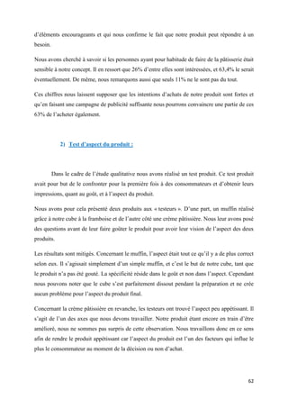 62
d’éléments encourageants et qui nous confirme le fait que notre produit peut répondre à un
besoin.
Nous avons cherché à savoir si les personnes ayant pour habitude de faire de la pâtisserie était
sensible à notre concept. Il en ressort que 26% d’entre elles sont intéressées, et 63,4% le serait
éventuellement. De même, nous remarquons aussi que seuls 11% ne le sont pas du tout.
Ces chiffres nous laissent supposer que les intentions d’achats de notre produit sont fortes et
qu’en faisant une campagne de publicité suffisante nous pourrons convaincre une partie de ces
63% de l’acheter également.
2) Test d’aspect du produit :
Dans le cadre de l’étude qualitative nous avons réalisé un test produit. Ce test produit
avait pour but de le confronter pour la première fois à des consommateurs et d’obtenir leurs
impressions, quant au goût, et à l’aspect du produit.
Nous avons pour cela présenté deux produits aux « testeurs ». D’une part, un muffin réalisé
grâce à notre cube à la framboise et de l’autre côté une crème pâtissière. Nous leur avons posé
des questions avant de leur faire goûter le produit pour avoir leur vision de l’aspect des deux
produits.
Les résultats sont mitigés. Concernant le muffin, l’aspect était tout ce qu’il y a de plus correct
selon eux. Il s’agissait simplement d’un simple muffin, et c’est le but de notre cube, tant que
le produit n’a pas été gouté. La spécificité réside dans le goût et non dans l’aspect. Cependant
nous pouvons noter que le cube s’est parfaitement dissout pendant la préparation et ne crée
aucun problème pour l’aspect du produit final.
Concernant la crème pâtissière en revanche, les testeurs ont trouvé l’aspect peu appétissant. Il
s’agit de l’un des axes que nous devons travailler. Notre produit étant encore en train d’être
amélioré, nous ne sommes pas surpris de cette observation. Nous travaillons donc en ce sens
afin de rendre le produit appétissant car l’aspect du produit est l’un des facteurs qui influe le
plus le consommateur au moment de la décision ou non d’achat.
 