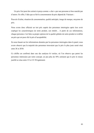 65
Un prix fixé peut être estimé et perçu comme « cher » par une personne et bon marché par
d’autres. En effet, l’idée que se fait le consommateur du prix dépend de 5 facteurs :
Pouvoir d’achat, situation de consommation, qualité anticipée, image de marque, moyenne de
prix.
Nous avons donc effectué un test prix auprès des personnes interrogées après leur avoir
expliqué les caractéristiques de notre produit, son intérêt… A partir de ces informations,
chaque personne s’est faite sa propre opinion de la qualité globale de notre produit et à défini
un prix qui est pour elle le prix d’acceptabilité.
En nous basant sur les informations données par les personnes interrogées dans le panel, nous
avons observé que la majorité des personnes trouvaient que le prix le plus juste serait situé
entre 2€ et 2€50.
Ce chiffre est confirmé dans une des analyses bi variées, où l’on observe que parmi les
personnes intéressées par notre concept, un peu plus de 50% estiment que le prix le mieux
justifié se situe entre 2 € et 2 € 50 également.
 