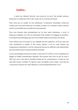 66
Synthèse :
A partir des éléments observés, nous pouvons voir qu’il faut prendre plusieurs
dimensions en compte pour fixer le prix et que cela ne se fait pas par hasard.
Nous avons pris en compte les trois dimensions, la dimension économique n’étant pas
évidente pour nous étant donné que les produits existants sur le domaine d’aides culinaires
sucrées ne ressemblent pas au produit que nous proposons.
Nous nous baserons donc principalement sur les deux autres dimensions, à savoir la
dimension comptable, car le but est évidemment d’être rentable et de dégager des bénéfices,
et la dimension psychologique que nous avons étudiée auprès des personnes rencontrées.
Tout d’abord le prix d’un point de vue comptable doit être supérieur à 1€39, prix que nous
coûte actuellement le produit. Il faut ensuite rajouter à cela les coûts indirects qui
comprennent la distribution, le service commercial ainsi que les différents coûts administratifs
qui interviendront dans la commercialisation du produit.
Le prix psychologique donné par le panel se situe entre 2€ et 2€50. Le but est également de
dégager un budget communication important. Nous pensons donc fixer un prix de vente à
2€45, prix qui se situe dans la fourchette donnée par les consommateurs et auquel ils sont
donc prêts à payer ce produit. Il s’agit de ce que l’on appelle un prix rompu, c’est-à-dire qui
se situe juste en dessous de l’unité supérieurs, et qui finit généralement par 5 ou 9.
 