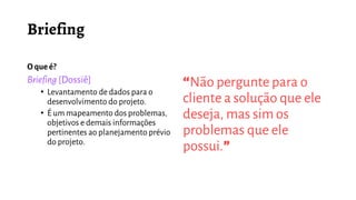 O queé?
Briefing [Dossiê]
• Levantamento de dados para o
desenvolvimento do projeto.
• É um mapeamento dos problemas,
objetivos e demais informações
pertinentes ao planejamento prévio
do projeto.
“Não pergunte para o
cliente a solução que ele
deseja, mas sim os
problemas que ele
possui.”
 