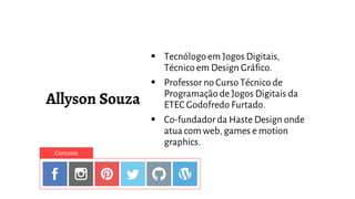  Tecnólogo em Jogos Digitais,
Técnico em Design Gráfico.
 Professor no Curso Técnico de
Programaçãode Jogos Digitais da
ETEC Godofredo Furtado.
 Co-fundador da Haste Design onde
atua com web, games e motion
graphics.
Contatos
 
